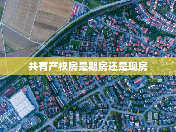 共有產(chǎn)權(quán)房是期房還是現(xiàn)房 共有產(chǎn)權(quán)房是期房還是現(xiàn)房