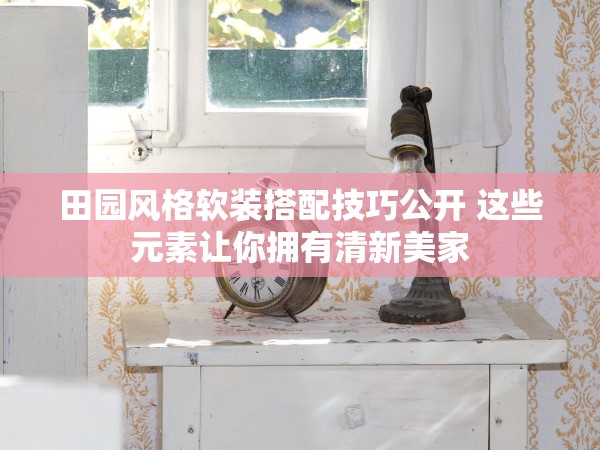 田園風(fēng)格軟裝搭配技巧公開 這些元素讓你擁有清新美家 田園風(fēng)格軟裝搭配技巧公開 這些元素讓你擁有清新美家